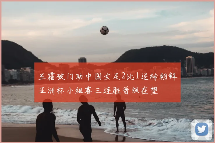 王霜破门助中国女足2比1逆转朝鲜亚洲杯小组赛三连胜晋级在望