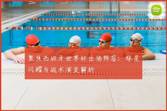 聚焦西班牙世界杯出场阵容：球星闪耀与战术演变解析