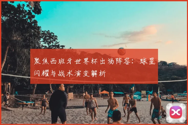 聚焦西班牙世界杯出场阵容:球星闪耀与战术演变解析