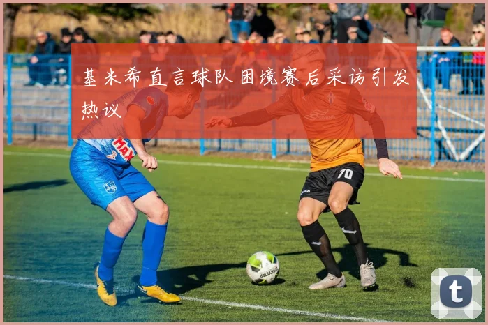 基米希直言球队困境赛后采访引发热议